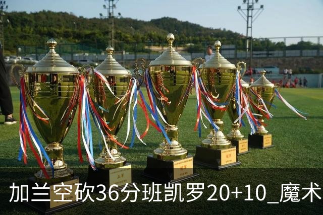 加兰空砍36分班凯罗20+10 魔术击败骑士2连胜