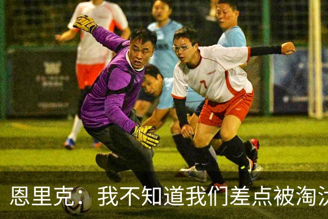 恩里克：我不知道我们差点被淘汰 若知道要心脏病发